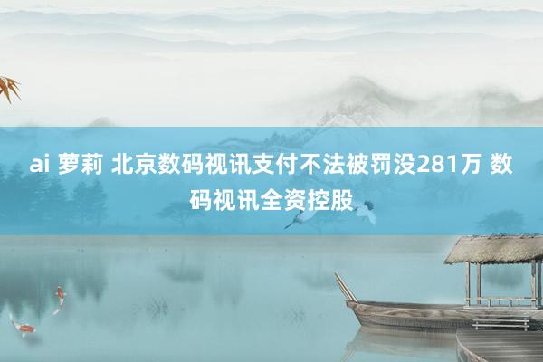 ai 萝莉 北京数码视讯支付不法被罚没281万 数码视讯全资控股