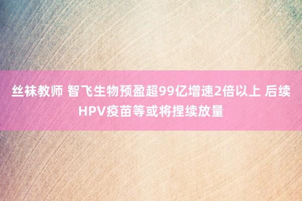 丝袜教师 智飞生物预盈超99亿增速2倍以上 后续HPV疫苗等或将捏续放量