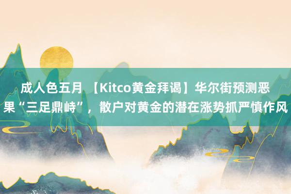 成人色五月 【Kitco黄金拜谒】华尔街预测恶果“三足鼎峙”，散户对黄金的潜在涨势抓严慎作风