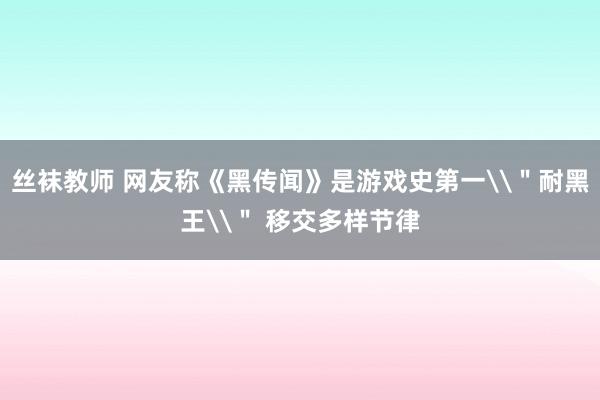 丝袜教师 网友称《黑传闻》是游戏史第一\＂耐黑王\＂ 移交多样节律