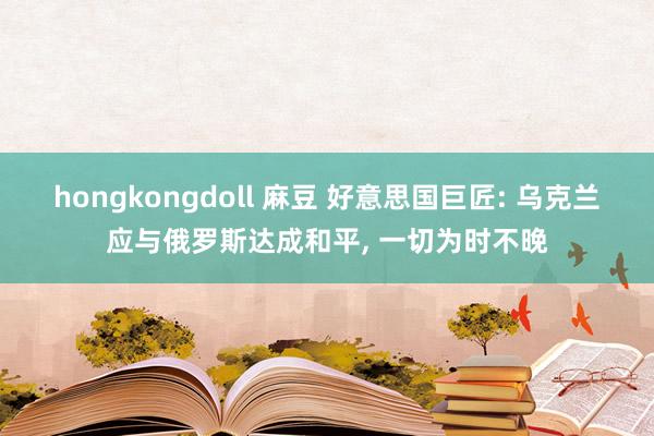 hongkongdoll 麻豆 好意思国巨匠: 乌克兰应与俄罗斯达成和平, 一切为时不晚