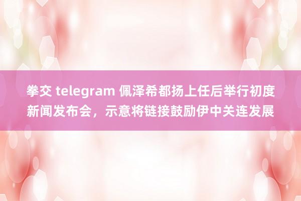 拳交 telegram 佩泽希都扬上任后举行初度新闻发布会，示意将链接鼓励伊中关连发展