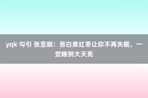 yqk 勾引 张至顺：葱白煮红枣让你不再失眠，一觉睡到大天亮