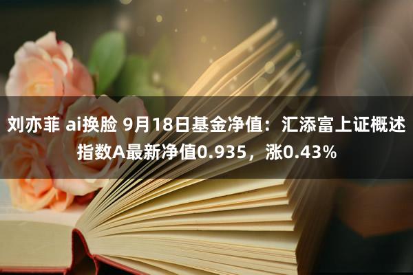 刘亦菲 ai换脸 9月18日基金净值：汇添富上证概述指数A最新净值0.935，涨0.43%