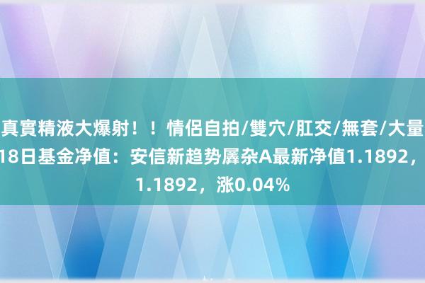 真實精液大爆射！！情侶自拍/雙穴/肛交/無套/大量噴精 9月18日基金净值：安信新趋势羼杂A最新净值1.1892，涨0.04%