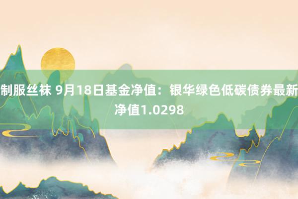 制服丝袜 9月18日基金净值：银华绿色低碳债券最新净值1.0298