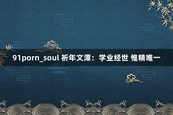 91porn_soul 祈年文潭：学业经世 惟精唯一