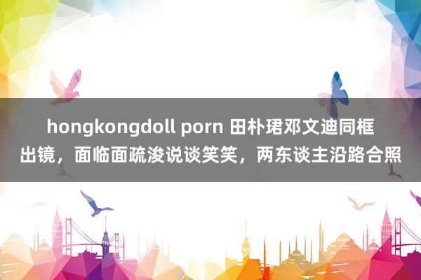 hongkongdoll porn 田朴珺邓文迪同框出镜，面临面疏浚说谈笑笑，两东谈主沿路合照