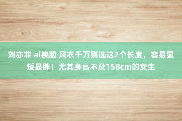 刘亦菲 ai换脸 风衣千万别选这2个长度，容易显矮显胖！尤其身高不及158cm的女生