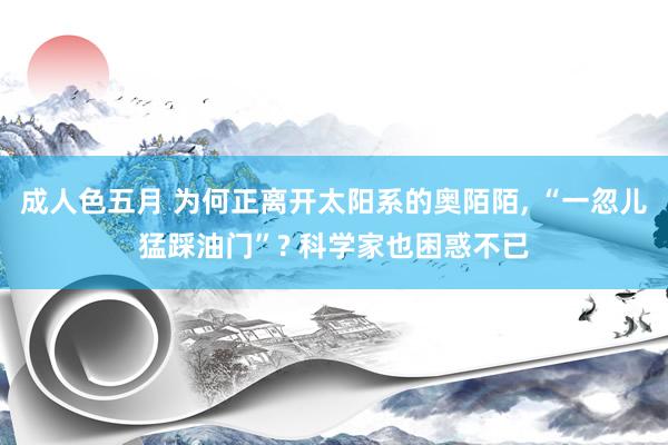 成人色五月 为何正离开太阳系的奥陌陌， “一忽儿猛踩油门”? 科学家也困惑不已