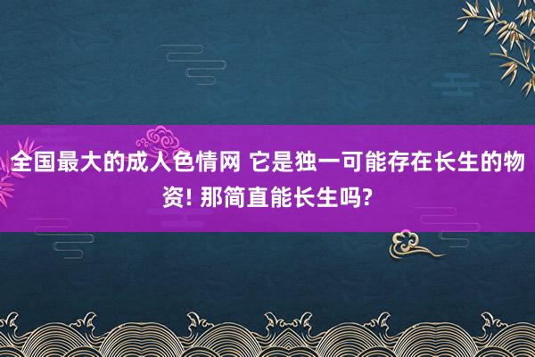 全国最大的成人色情网 它是独一可能存在长生的物资! 那简直能长生吗?