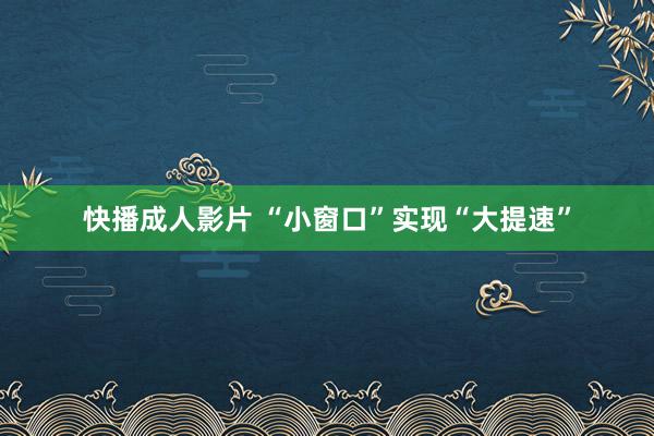 快播成人影片 “小窗口”实现“大提速”