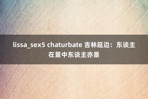 lissa_sex5 chaturbate 吉林延边：东谈主在景中东谈主亦景