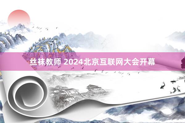 丝袜教师 2024北京互联网大会开幕