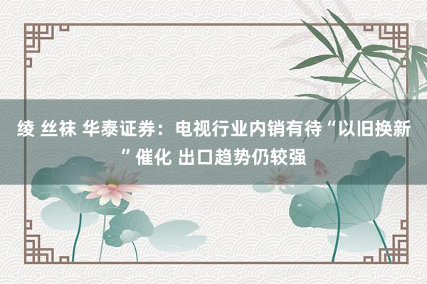 绫 丝袜 华泰证券：电视行业内销有待“以旧换新”催化 出口趋势仍较强