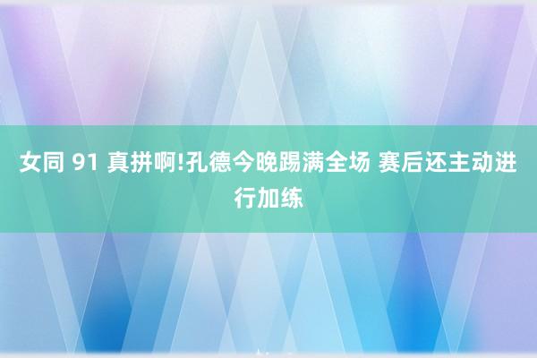 女同 91 真拼啊!孔德今晚踢满全场 赛后还主动进行加练