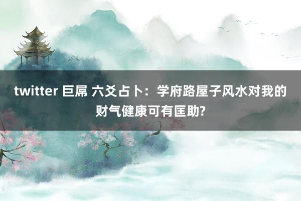 twitter 巨屌 六爻占卜：学府路屋子风水对我的财气健康可有匡助?