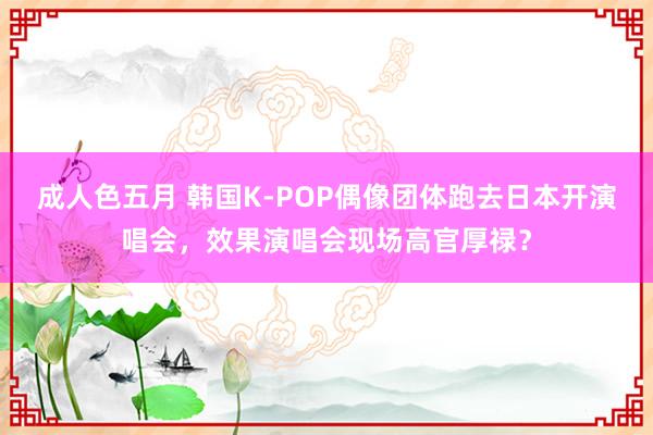 成人色五月 韩国K-POP偶像团体跑去日本开演唱会，效果演唱会现场高官厚禄？