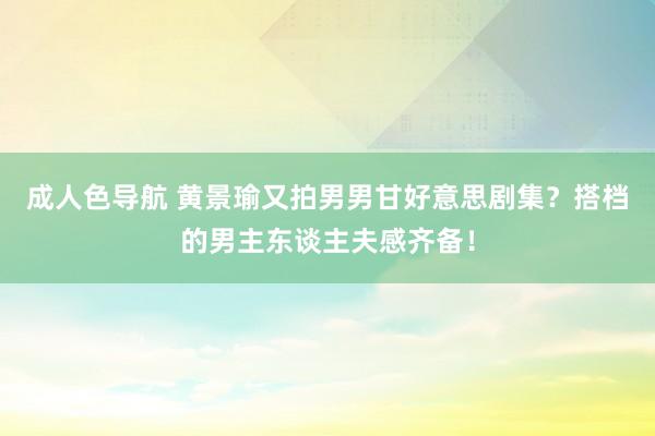 成人色导航 黄景瑜又拍男男甘好意思剧集？搭档的男主东谈主夫感齐备！