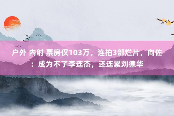 户外 内射 票房仅103万，连拍3部烂片，向佐：成为不了李连杰，还连累刘德华