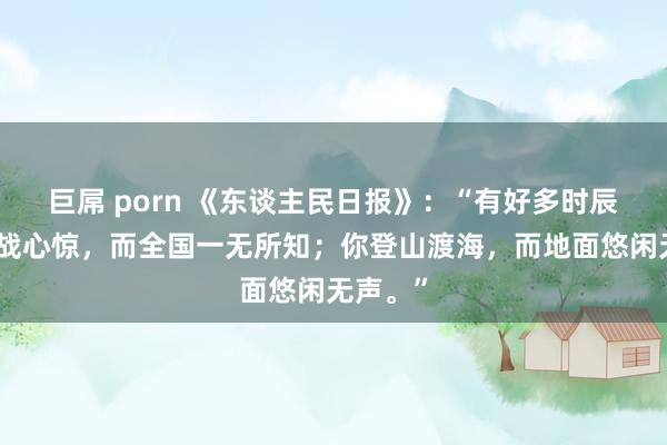 巨屌 porn 《东谈主民日报》：“有好多时辰，你胆战心惊，而全国一无所知；你登山渡海，而地面悠闲无声。”