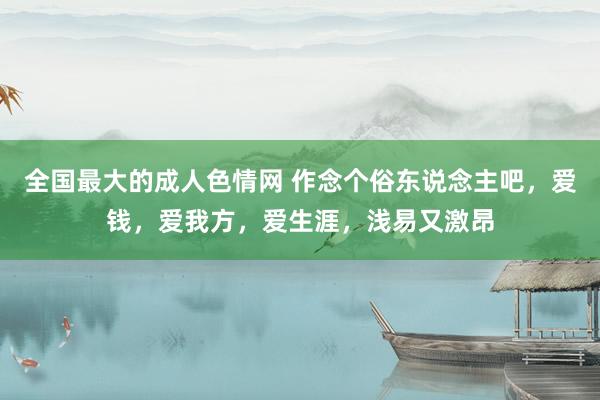 全国最大的成人色情网 作念个俗东说念主吧，爱钱，爱我方，爱生涯，浅易又激昂