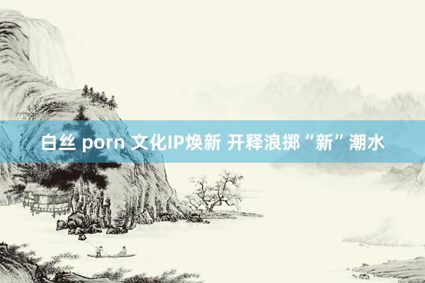 白丝 porn 文化IP焕新 开释浪掷“新”潮水