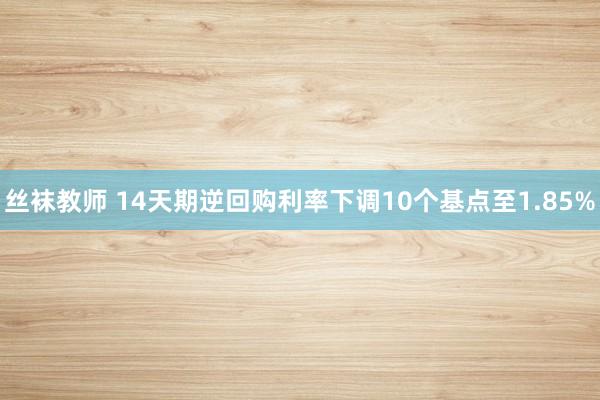 丝袜教师 14天期逆回购利率下调10个基点至1.85%