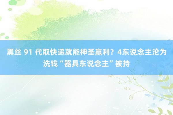 黑丝 91 代取快递就能神圣赢利？4东说念主沦为洗钱“器具东说念主”被持