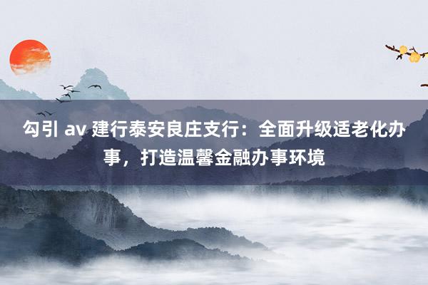 勾引 av 建行泰安良庄支行：全面升级适老化办事，打造温馨金融办事环境