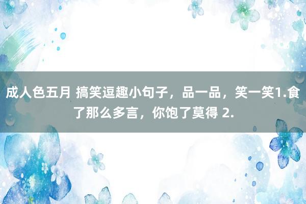 成人色五月 搞笑逗趣小句子，品一品，笑一笑1.食了那么多言，你饱了莫得 2.