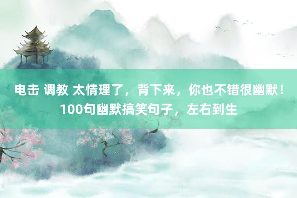 电击 调教 太情理了，背下来，你也不错很幽默！100句幽默搞笑句子，左右到生