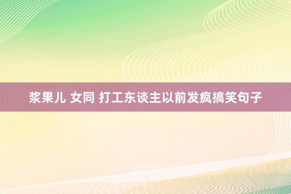 浆果儿 女同 打工东谈主以前发疯搞笑句子