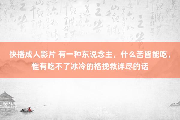 快播成人影片 有一种东说念主，什么苦皆能吃，惟有吃不了冰冷的格挽救详尽的话