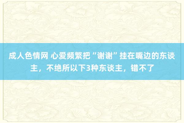 成人色情网 心爱频繁把“谢谢”挂在嘴边的东谈主，不绝所以下3种东谈主，错不了