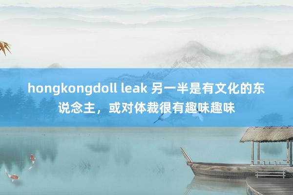 hongkongdoll leak 另一半是有文化的东说念主，或对体裁很有趣味趣味