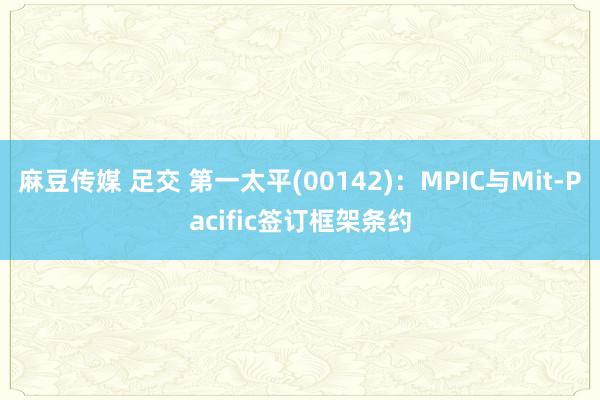 麻豆传媒 足交 第一太平(00142)：MPIC与Mit-Pacific签订框架条约