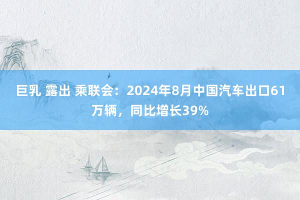 巨乳 露出 乘联会：2024年8月中国汽车出口61万辆，同比增长39%