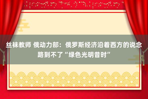 丝袜教师 俄动力部：俄罗斯经济沿着西方的说念路到不了“绿色光明昔时”