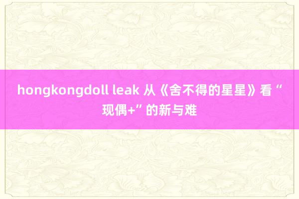 hongkongdoll leak 从《舍不得的星星》看“现偶+”的新与难