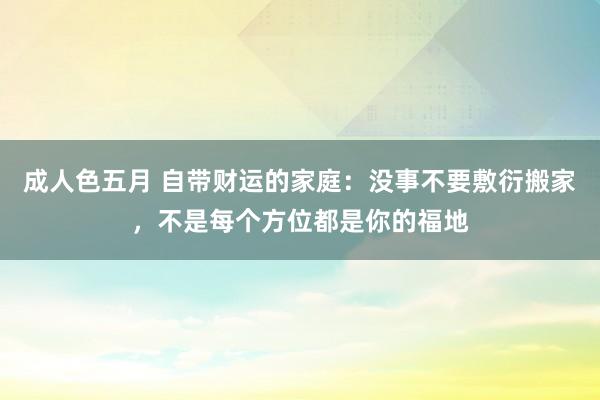 成人色五月 自带财运的家庭：没事不要敷衍搬家，不是每个方位都是你的福地