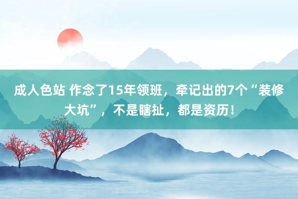 成人色站 作念了15年领班，牵记出的7个“装修大坑”，不是瞎扯，都是资历！