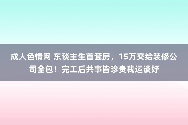 成人色情网 东谈主生首套房，15万交给装修公司全包！完工后共事皆珍贵我运谈好