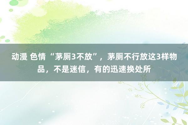 动漫 色情 “茅厕3不放”，茅厕不行放这3样物品，不是迷信，有的迅速换处所