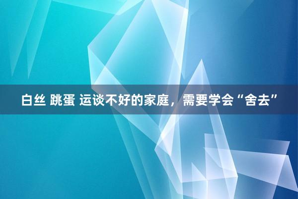 白丝 跳蛋 运谈不好的家庭，需要学会“舍去”