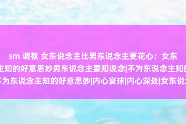 sm 调教 女东说念主比男东说念主更花心：女东说念主3个不为东说念主知的好意思妙男东说念主要知说念|不为东说念主知的好意思妙|内心寰球|内心深处|女东说念主|爱情