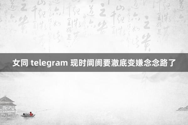 女同 telegram 现时阛阓要澈底变嫌念念路了