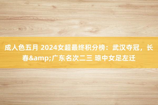 成人色五月 2024女超最终积分榜：武汉夺冠，长春&广东名次二三 琼中女足左迁