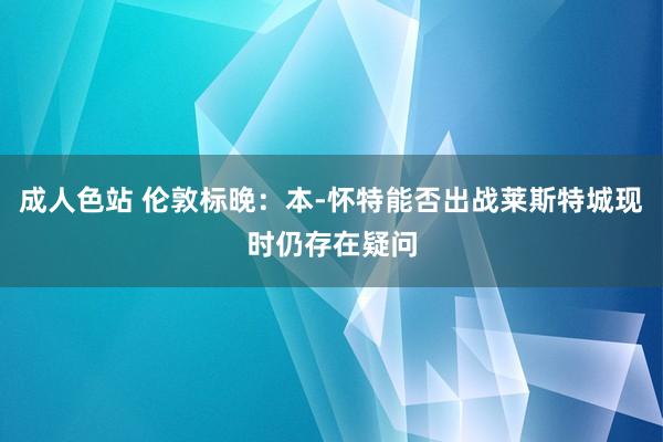 成人色站 伦敦标晚：本-怀特能否出战莱斯特城现时仍存在疑问