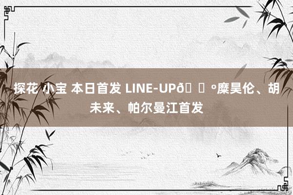 探花 小宝 本日首发 LINE-UP🔺糜昊伦、胡未来、帕尔曼江首发